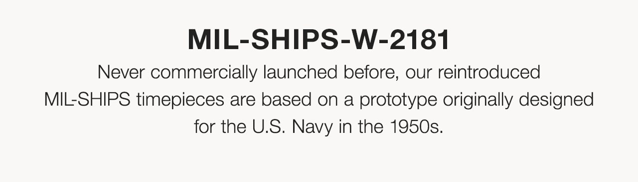 MIL-SHIPS-W-2181: Never commercially launched before, our reintroducedMIL-SHIPS timepieces are based on a prototype originally designed for the U.S. Navy in the 1950s.