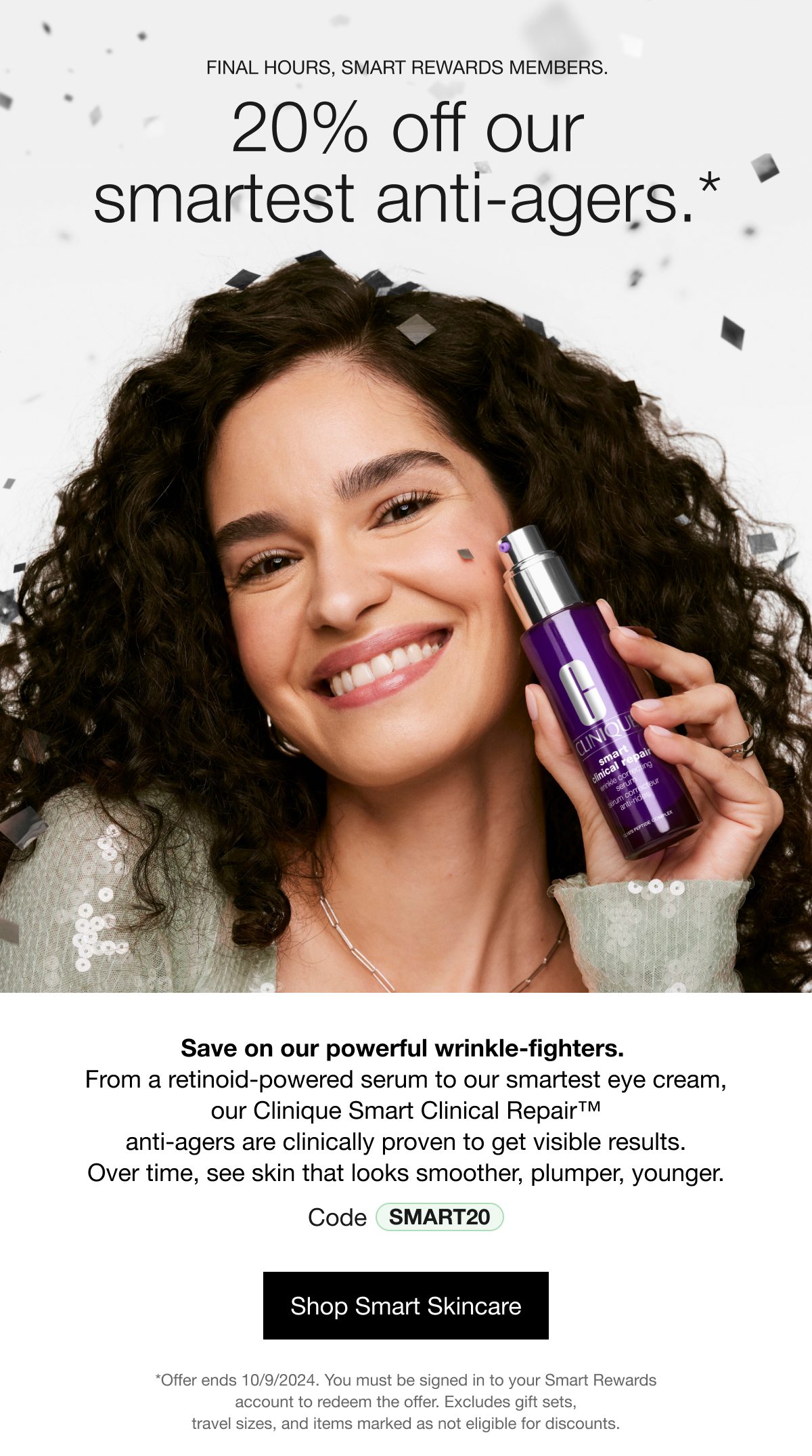 FINAL HOUYRS, SMART REWARDS MEMBERS. 20% off our smartest anti-agers.* Save on our power wrinkle-fighters. From a retinoid-powered serum to our smartest eye cream, our Clinique Smart Clinical Repair™ anti-agers are clinically proven to get visible results. Over time, see skin that looks smoother, plumper, younger. Code SMART20 | Shop Smart Skincare | *Offer ends 10/09/2024. You must be signed in to your Smart Rewards account to redeem the offer. Excludes gift sets, travel sizes, and items marked as not eligible for discounts.