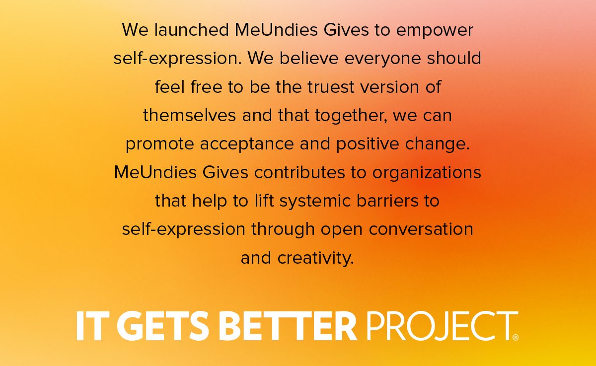 We launched MeUndies Gives to empower self-expression. We believe everyone should feel free to be the truest version of themselves and that together, we can promote acceptance and positive change. MeUndies Gives contributes to organizations that help to lift systemic barriers to self-expression through open conversation and creativity.