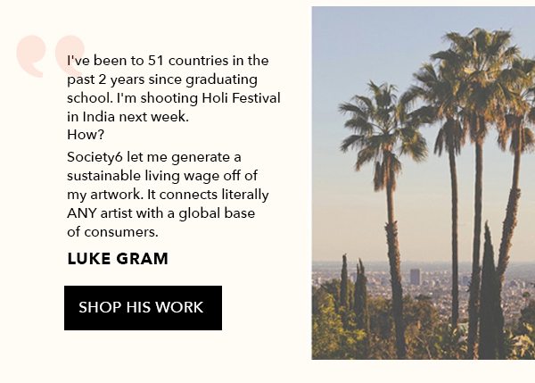 I've been to 51 countries in teh past 2 years since graduating school. I'm shooting Holi Festival in India next week. How? Society6 let me generate a sustainable living wage off of my artwork. It connects literally any artist with a globale base of consumers. Luke Gram. Shop his work.