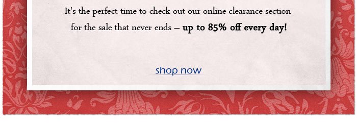 It's the perfect time to check out our online clearance section for the sale that never ends - up to 85% off every day!