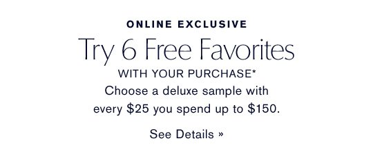 ONLINE EXCLUSIVE Try 6 Free Favorites WITH YOUR PURCHASE* Choose a deluxe sample with every $25 you spend up to $150. SEE DETAILS »