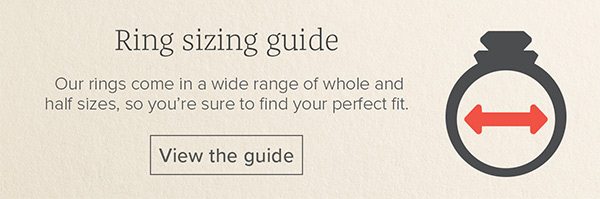 Ring sizing guide - Our rings come in a wide range of whole and half sizes, so you’re sure to find your perfect fit. View the guide