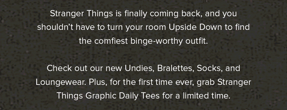 Stranger Things is finally coming back, and you shouldn’t have to turn your room Upside Down to find the comfiest binge-worthy outfit. Check out our new Undies, Bralettes, Socks, and Loungewear. Plus, for the first time ever, grab Stranger Things Graphic Daily Tees for a limited time.