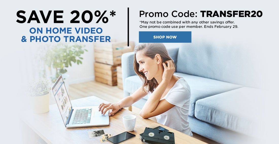 Save 20%* on Home Video & Photo Transfer. Promo Code: TRANSFER20. *May not be combined with any other savings offer. One promo code use per member. Ends February 29,2020. Shop Now