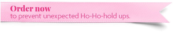 Order now to prevent unexpected Ho-Ho-hold ups.