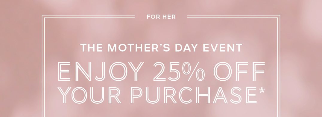 THE MOTHER’S DAY EVENT Enjoy 25% off Your purchase*