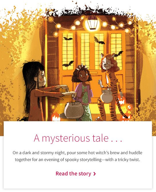 A mysterious tale... On a dark and stormy night, pour some hot witch’s brew and huddle together for an evening of spooky storytelling—with a tricky twist. Read the story