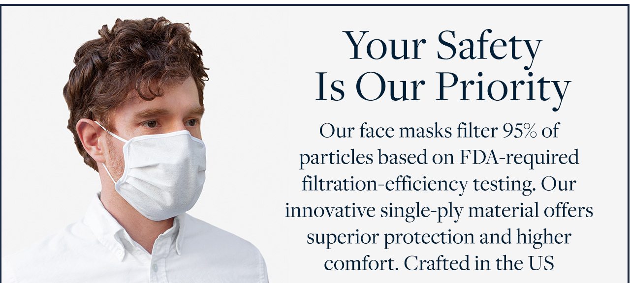 Your Safety Is Our Priority Our face masks filter 95% of particles based on FDA-required filtration-efficiency testing. Our innovative single-ply material offers superior protection and higher comfort. Crafted in the US