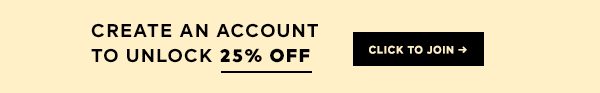 CREAT AN ACCOUNT TO UNLOCK 25% OFF TODAY >