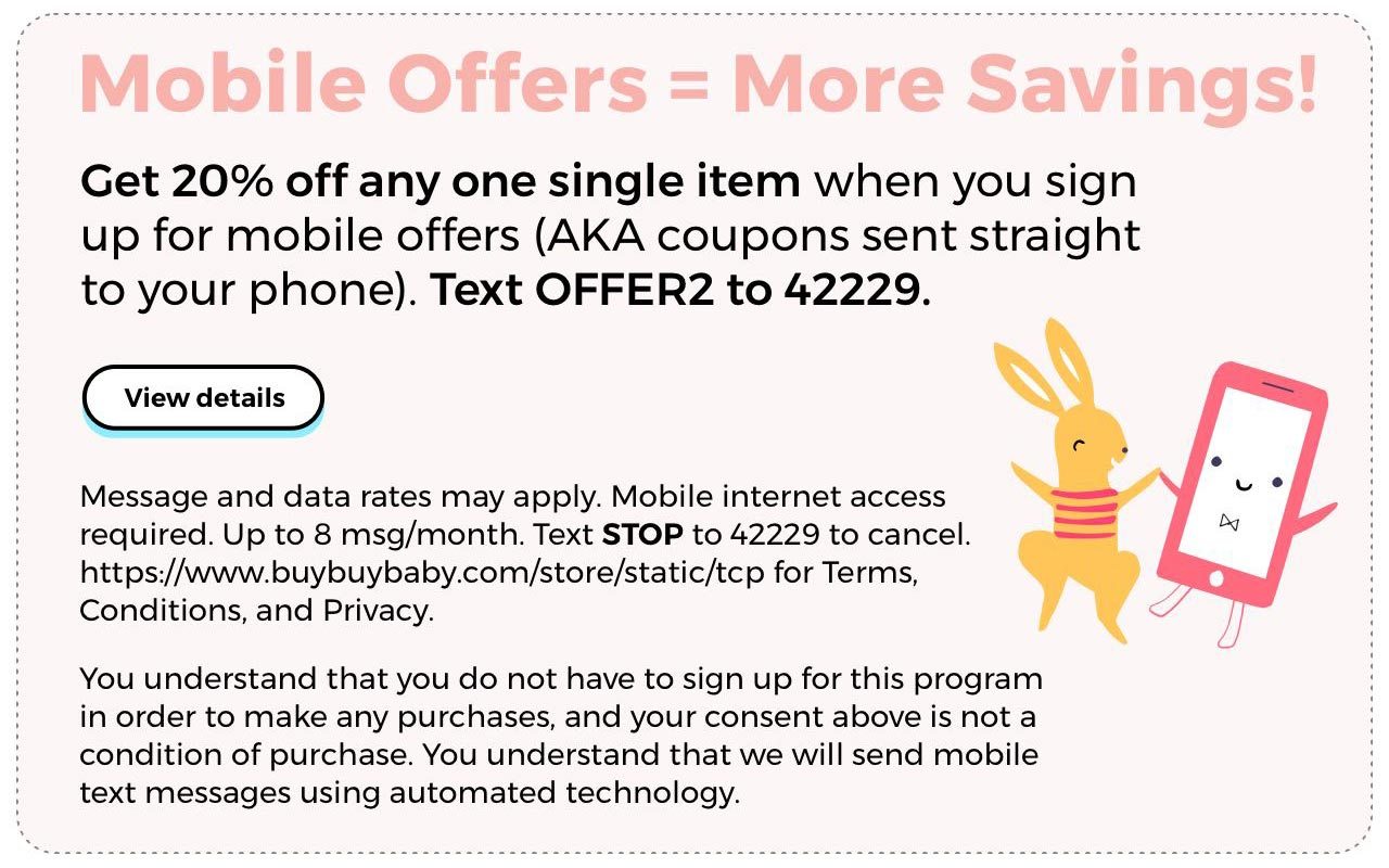Mobile Offers = More Savings. Get 20% off any one single item when you sign up for mobile offers (AKA coupons sent straight to your phone). Text OFFER2 to 42229. View Details.