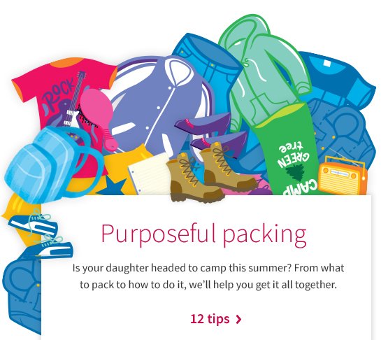 Purposeful packing Is your daughter headed to camp this summer? From what to pack to how to do it, we’ll help you get it all together. 12 tips >