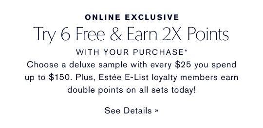 ONLINE EXCLUSIVE Try 6 Free & Earn 2X Points WITH YOUR PURCHASE* Choose a deluxe sample with every $25 you spend up to $150. Plus, Estée E-List loyalty members earn double points on all sets today! SEE DETAILS »