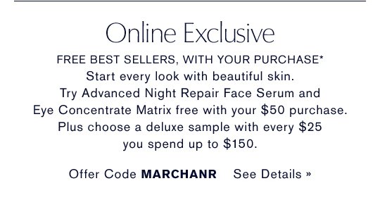 Online Exclusive FREE BEST SELLERS, WITH YOUR PURCHASE* Start every look with beautiful skin. Try Advanced Night Repair Face Serum and Eye Concentrate Matrix free with your $50 purchase. Plus choose a deluxe sample with every $25 you spend up to $150. Offer Code MARCHANR SEE DETAILS »