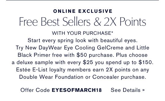 ONLINE EXCLUSIVE Free Best Sellers & 2X Points WITH YOUR PURCHASE* Start every spring look with beautiful eyes. Try New DayWear Eye Cooling GelCreme and Little Black Primer free with $50 purchase. Plus choose a deluxe sample with every $25 you spend up to $150. Estée E-List loyalty members earn 2X points on any Double Wear Foundation or Concealer purchase. Offer Code EYESOFMARCH18 SEE DETAILS »