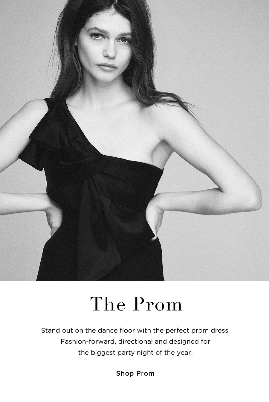 The Prom Stand out on the dance floor with the perfect prom dress. Fashion-forward, directional and designed for the biggest party night of the year. SHOP PROM