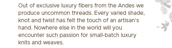 Out of exclusive luxury fibers from the Andes we produce uncommon threads. Every varied shade, knot and twist has felt the touch of an artisan's hand. Nowhere else in the world will you encounter such passion for small-batch luxury knits and weaves.