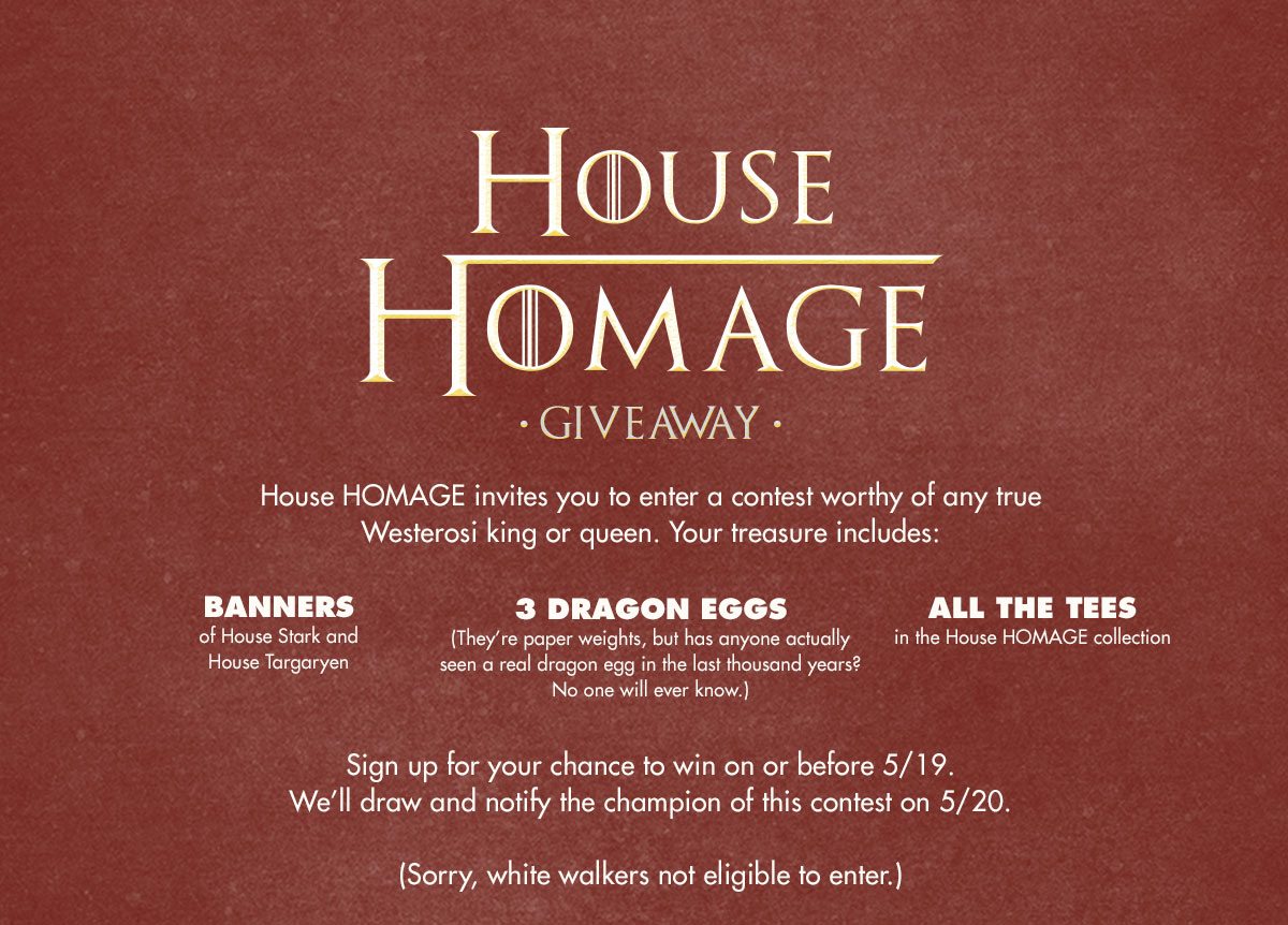 House HOMAGE invites you to enter a contest worthy of any true Westerosi king or queen. Your treasure includes: All the tees in the House HOMAGE collection House Stark and House Targaryen Banners 3 Dragon Eggs (They’re paper weights, but has anyone actually seen a real dragon egg before? No one will everr know.) Sign up for your chance to win on or before 5/19. We’ll draw and notify the champion of this contest on 5/20. (Sorry, white walkers not eligible to enter.)