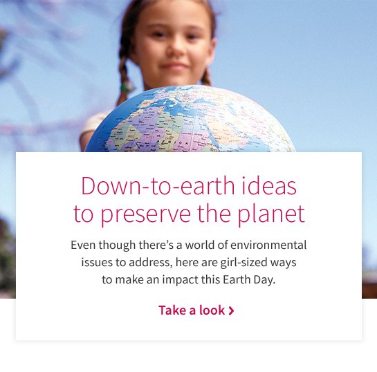 Down-to-earth ideas to preserve the planet Even though there’s a world of environmental issues to address, here are girl-sized ways to make an impact this Earth Day. Take a look