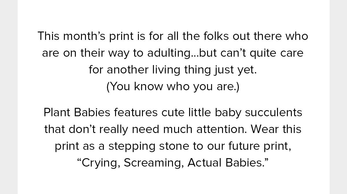  This month’s print is for all the folks out there who are on their way to adulting...but can’t quite care for another living thing just yet. (You know who you are.) Plant Babies features cute little baby succulents that don’t really need much attention. Wear this print as a stepping stone to our future print, “Crying, Screaming, Actual Babies.” 