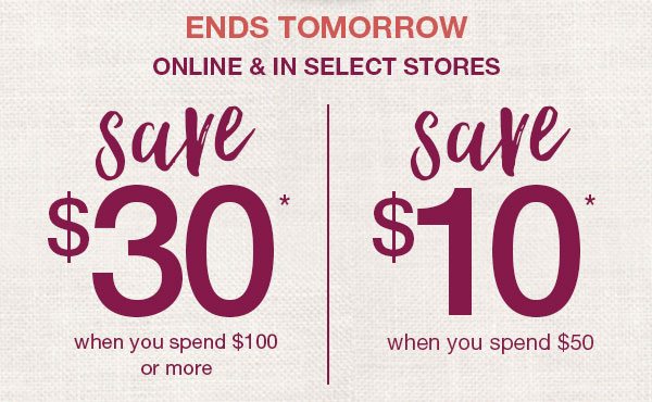 Ends tomorrow. Online and in select stores. Save $30* when you spend $100 or more. Save $10* when you spend $50.