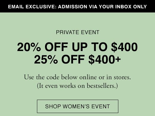 Email Exclusive: Admission Via Your Inbox only. PRIVATE EVENT: 20% OFF UP TO $400. 25% OFF $400+. Use the code below online or in stores. (It even works on bestsellers.) SHOP WOMEN'S EVENT