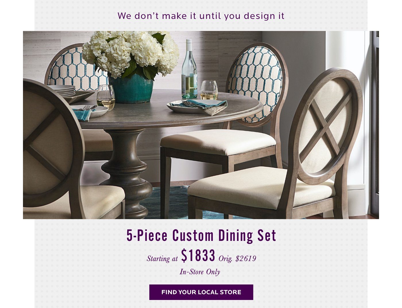 5 Piece Custom Dining Set. We don't make it until you design it. Find your local store.