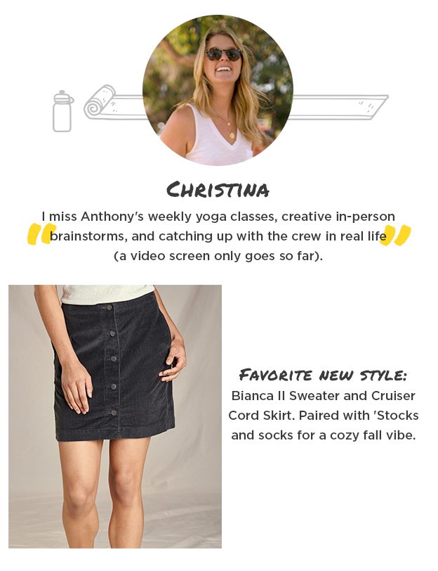 Christina - "I miss Anthony's weekly yoga classes, creative in-person brainstorms, and catching up with the crew in real life (a video screen only goes so far)." Favorite new style: Bianca II Sweater and Cruiser Cord Skirt. Paired with 'Stocks and socks for a cozy fall vibe.