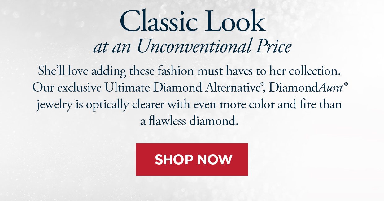 Classic Look at an Unconventional Price. She'll love adding these fashion must haves to her colleciton. Our exclusive Ultimate Diamond Alternative®, DiamondAura® jewelry is optically clearer with even more color and fire than a flawless diamond. Shop Now link.