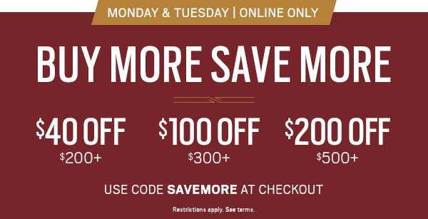 Monday & Tuesday Only | Online Only BUY MORE SAVE MORE $40 OFF purchase of $200 or more | $100 OFF purchase of $300 or more | $200 OFF purchase of $500 or more Use code SAVEMORE at checkout. Restrictions apply see terms.