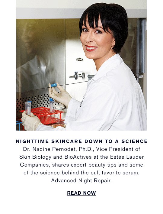 NIGHTTIME SKINCARE DOWN TO A SCIENCE Dr. Nadine Pernodet, Ph.D., Vice President of Skin Biology and BioActives at the Estée Lauder Companies, shares expert beauty tips and some of the science behind the cult favorite serum, Advanced Night Repair. READ NOW »