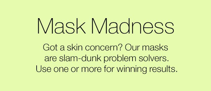 Mask Madness. Got a skin concern? Our masks are slam-dunk problem solvers. Use one or more for winning results.