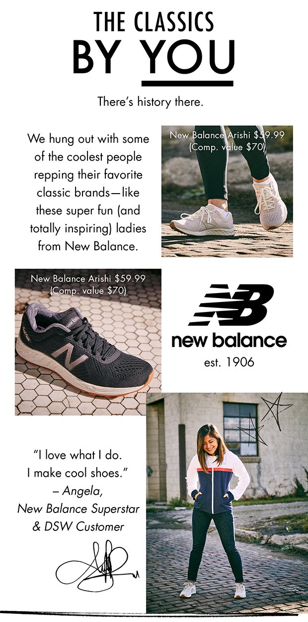 THE CLASSICS BY YOU | There's history there. | We hung out with some of the coolest people repping their favorite classic brands—like these super fun (and totally inspiring) ladies from New Balance. | New Balance Arishi $59.99 (Comp. value $70) | New Balance Arishi $59.99 (Comp. value $70) | new balance est. 1906 | "I love what I do. I make cool shoes." – Angela, New Balance Superstar & DSW Customer