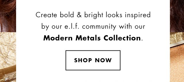 Create bold & bright looks inspired by our e.l.f. community with our Modern Metals Collection. Shop Now