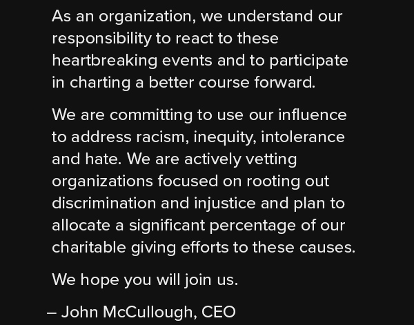 As an organization, we understand our responsibility to react to these heartbreaking events and to participate in charting a better course forward. We are committing to use our influence to address racism, inequity, intolerance and hate. We are actively vetting organizations focused on rooting out discrimination and injustice and plan to allocate a significant percentage of our charitable giving efforts to these causes. We hope you will join us. – John McCullough, CEO