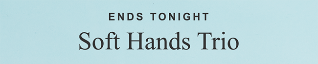 ENDS TONIGHT. Soft Hands Trio