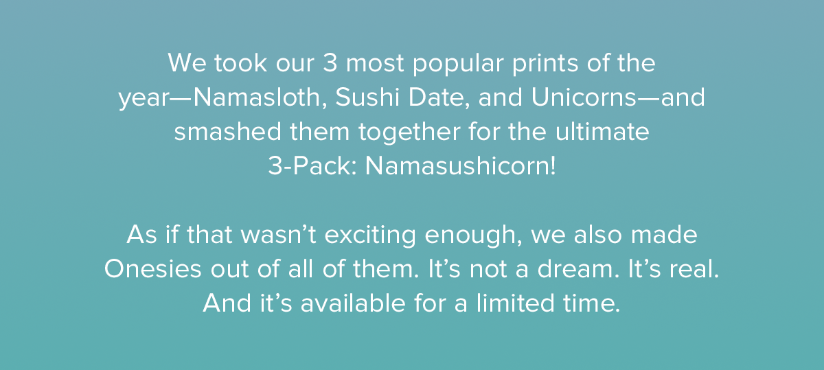  We took our 3 most popular prints of the year—Namasloth, Sushi Date, and Unicorns—and smashed them together for the ultimate 3-Pack: Namasushicorn! As if that wasn’t exciting enough, we also made Onesies out of all of them. It’s not a dream. It’s real. And it’s available for a limited time. 