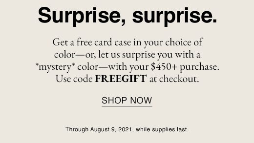 Get a free card case in your choice of color-or, let us surprise you with a mystery color - with your $450+ purchase. Use code FREEGIFT at checkout. SHOP NOW Through August 9,2021, while supplies last.