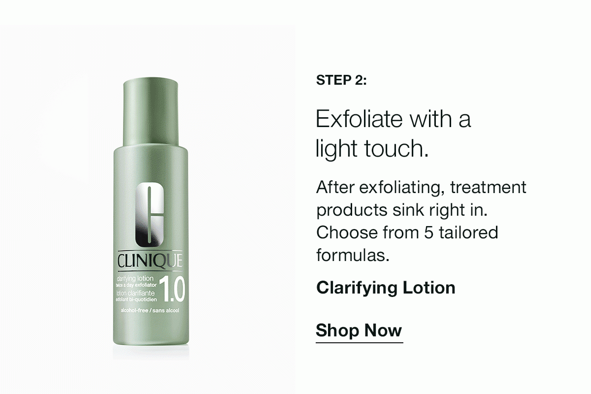 Step 2: | Exfoliate with a light touch. | After exfoliating, treatment products sink right in. Choose from 5 tailored formulas. | Clarifying Lotion | Shop Now