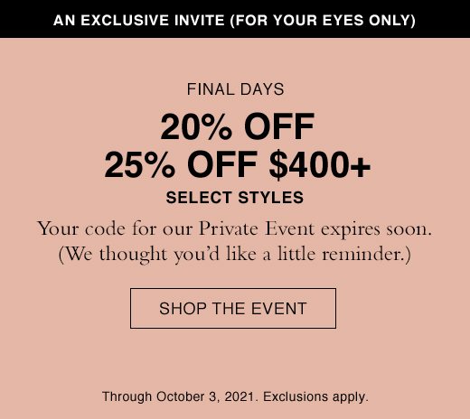 Final Days. 20% OFF or 25% Off $400+ Select Styles. Your code for our Private Event expires soon. (We thought you'd like a little reminder.) SHOP THE EVENT