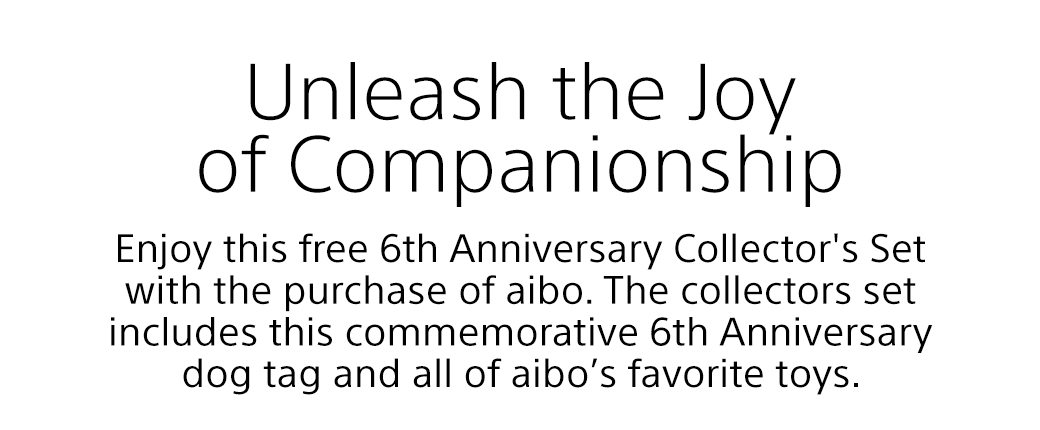 Unleash the Joy of Companionship | Enjoy this free 6th Anniversary Collector's Set with the purchase of aibo. The collectors set includes this commemorative 6th Anniversary dog tag and all of aibo’s favorite toys.