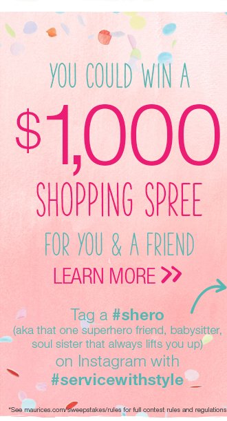 You could win a $1,000 shopping spree for you & a friend. Learn more. Tag a #shero (aka that one superhero friend, babysitter, soul sister that always lifts you up) on Instagram with #servicewithstyle. *See maurices.com/sweepstakes/rules for full contest rules & regulations.