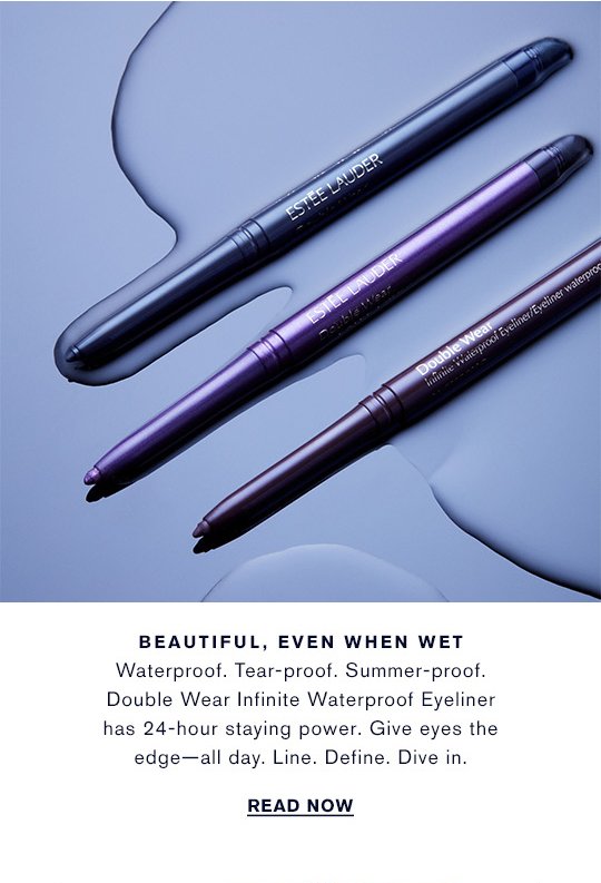 BEAUTIFUL, EVEN WHEN WET Waterproof. Tear-proof. Summer-proof. Double Wear Infinite Waterproof Eyeliner has 24-hour staying power. Give eyes the edge—all day. Line. Define. Dive in. READ NOW »