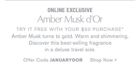 ONLINE EXCLUSIVE Amber Musk d'Or TRY IT FREE WITH YOUR $50 PURCHASE* Amber Musk turns to gold. Warm and shimmering. Discover this best-selling fragrance in a deluxe travel size. Offer Code JANUARYDOR Shop Now »