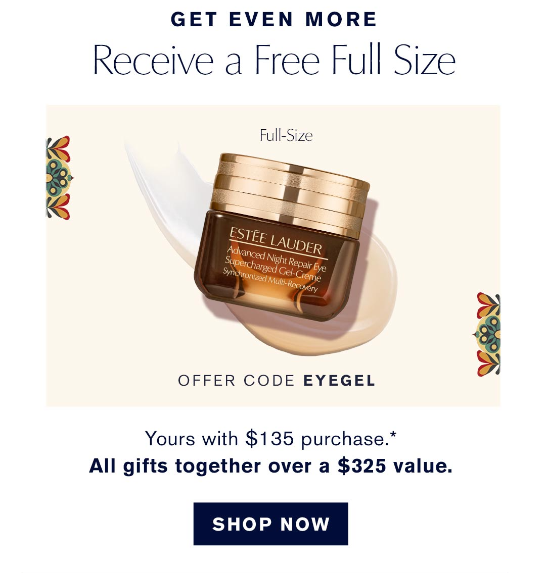 Get Even More | Recieve a free full size | OFFER CODE EYEGEL | Yours with a $135 purchase.* | All gift together over $325 value| SHOP NOW