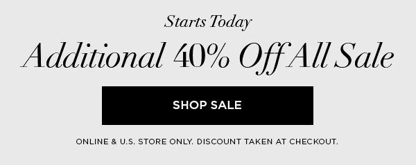 STARTS TODAY Additional 40% Off All Sale SHOP SALE > ONLINE & U.S. STORE ONLY. DISCOUNT TAKEN AT CHECKOUT.