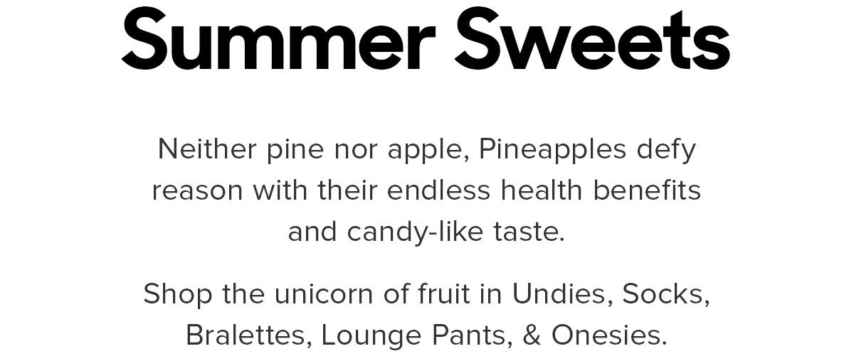 Neither pine nor apple, Pineapples defy reason with their endless health benefits and candy-like taste.Shop the unicorn of fruit in Undies, Socks, Bralettes, Lounge Pants, & Onesies.