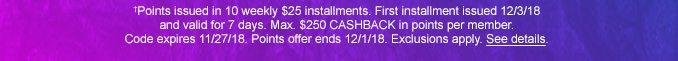 †Points issued in 10 weekly $25 installments. First installment issued 12/3/18 and valid for 7 days. Max. $250 CAHSBACK in points per member. Code expires 11/27/18. Points offer ends 12/1/18. Exclusions apply. See details.