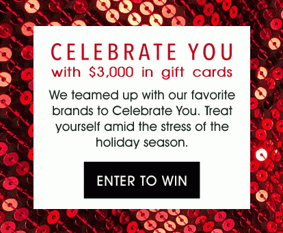 CELEBRATE YOU with $3,000 in gift cards - We teamed up with our favorite brands to Celebrate You. Treat yourself amid the stress of the holiday season. - ENTER TO WIN