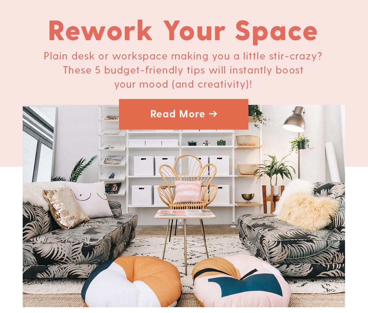 Rework Your Space Plain desk or workspace making you a little stir-crazy? These 5 budget-friendy tips will instantly boost your mood ( and creativity ) Read More